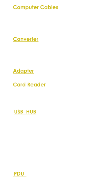Computer Cables
 USB
 HDMI
 VGA
 UTP
Converter
 USB 1.1/RS232
 USB 2.0/RS232
 USB/PS2
 USB 2.0 IDE&SATA
Adapter
USB 2.0  Parallel Printer
Card Reader
 All in one
￼
 USB Hub 2.0 with Audio
 USB Hub 2.0
 4 Port Indesk USB Hub
 4 Port USB Hub with Audio
 USB Hub+Card  Reader(80mm)
 USB Hub+Card Reader(60mm)
 4 Port USB Hub
 4 Port USB Hub with Audio
 7 Port USB Hub
 PDU   
19”, 9 Way
